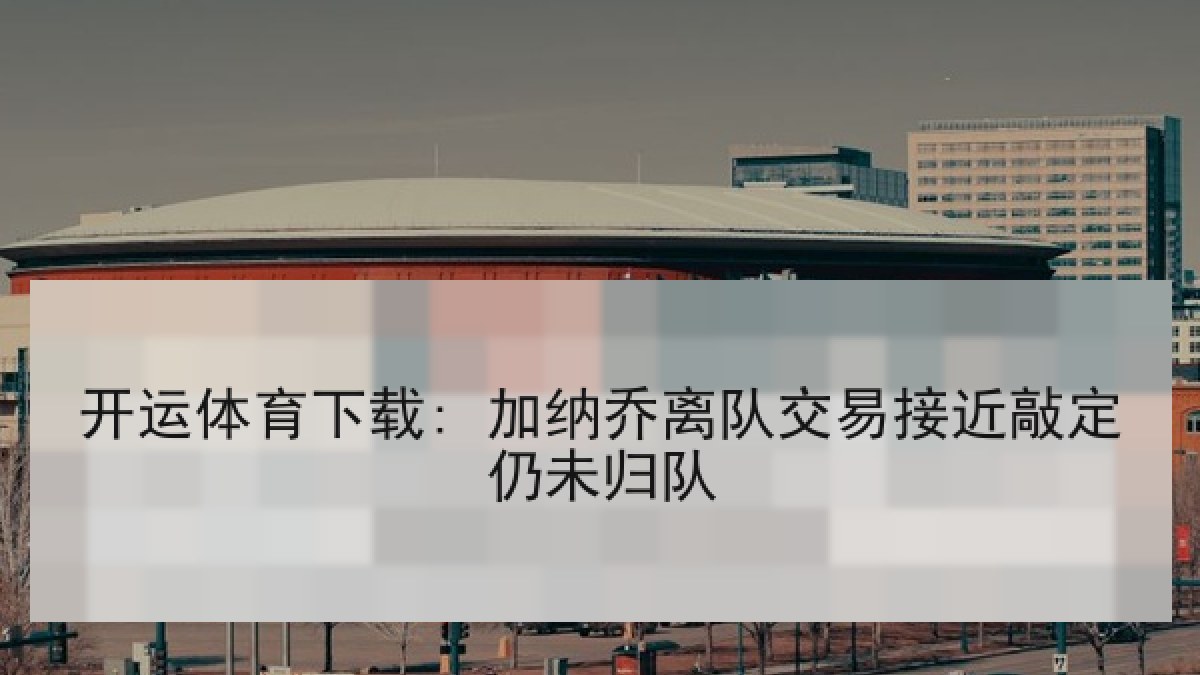 开运体育下载: 加纳乔离队交易接近敲定仍未归队 开运体育下载: 加纳乔离队交易接近敲定仍未归队