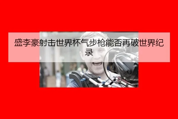 盛李豪射击世界杯气步枪能否再破世界纪录