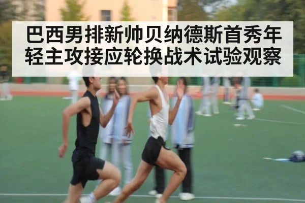 巴西男排新帅贝纳德斯首秀年轻主攻接应轮换战术试验观察
